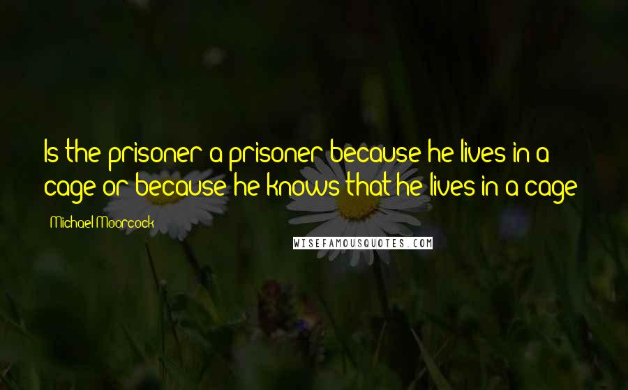 Michael Moorcock Quotes: Is the prisoner a prisoner because he lives in a cage or because he knows that he lives in a cage?