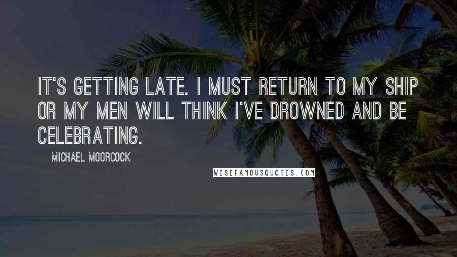 Michael Moorcock Quotes: It's getting late. I must return to my ship or my men will think I've drowned and be celebrating.