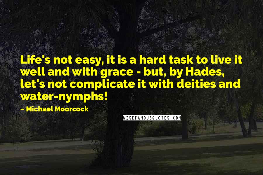 Michael Moorcock Quotes: Life's not easy, it is a hard task to live it well and with grace - but, by Hades, let's not complicate it with deities and water-nymphs!