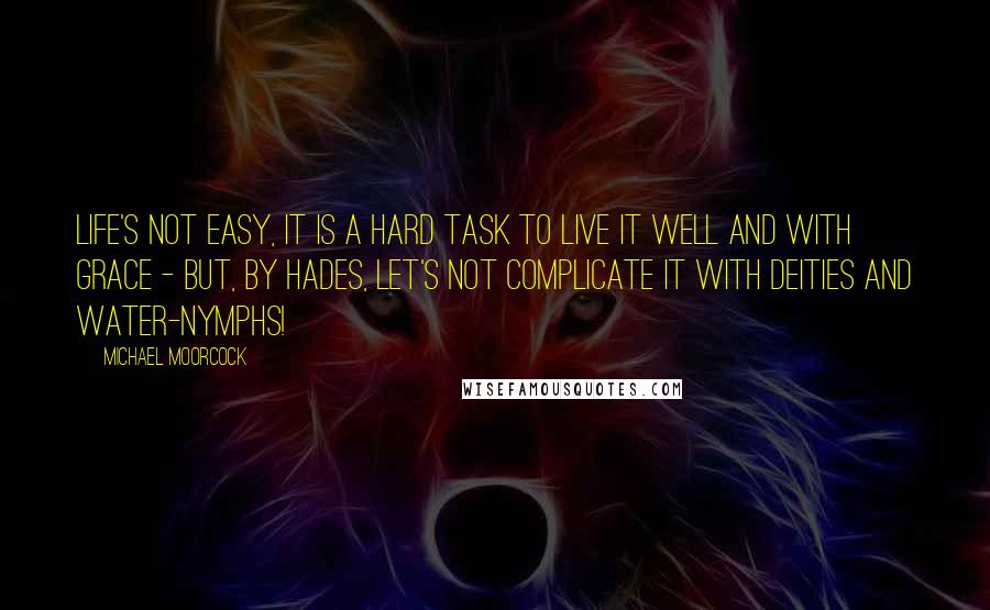 Michael Moorcock Quotes: Life's not easy, it is a hard task to live it well and with grace - but, by Hades, let's not complicate it with deities and water-nymphs!