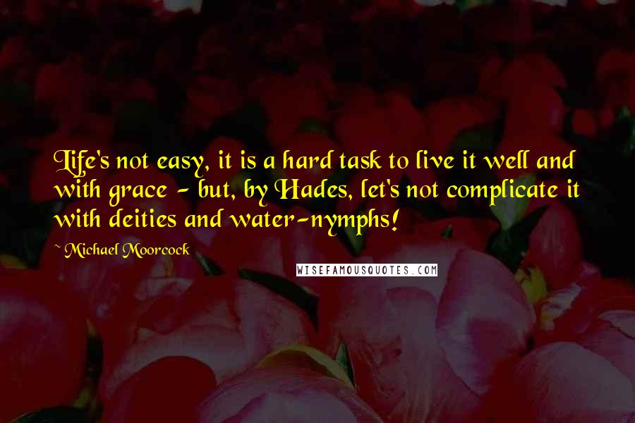 Michael Moorcock Quotes: Life's not easy, it is a hard task to live it well and with grace - but, by Hades, let's not complicate it with deities and water-nymphs!