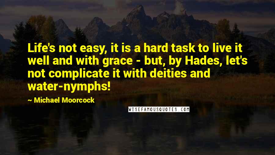 Michael Moorcock Quotes: Life's not easy, it is a hard task to live it well and with grace - but, by Hades, let's not complicate it with deities and water-nymphs!