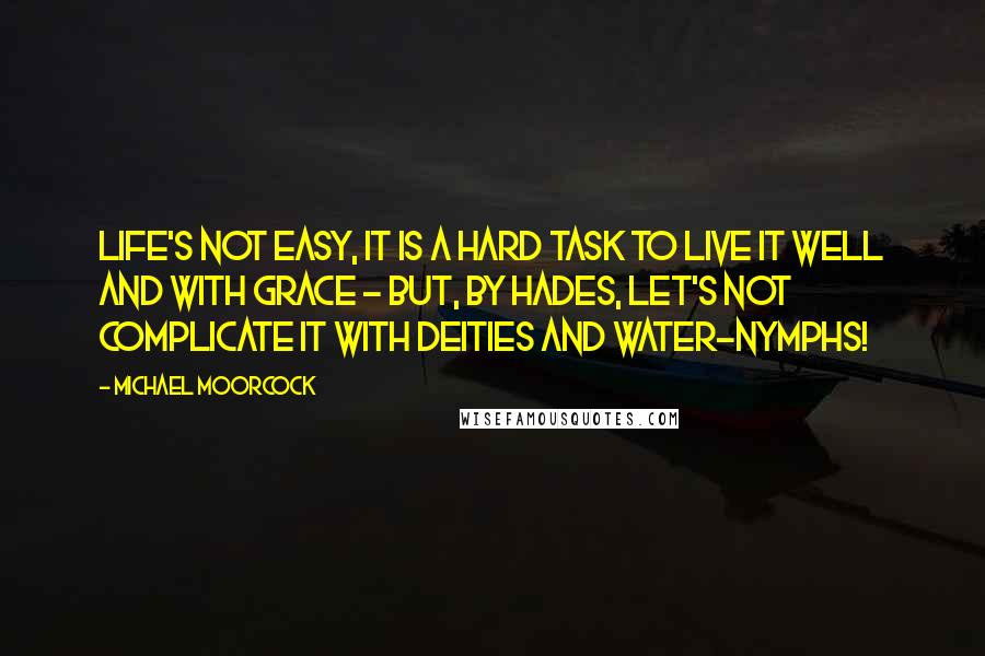 Michael Moorcock Quotes: Life's not easy, it is a hard task to live it well and with grace - but, by Hades, let's not complicate it with deities and water-nymphs!