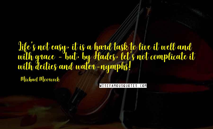 Michael Moorcock Quotes: Life's not easy, it is a hard task to live it well and with grace - but, by Hades, let's not complicate it with deities and water-nymphs!