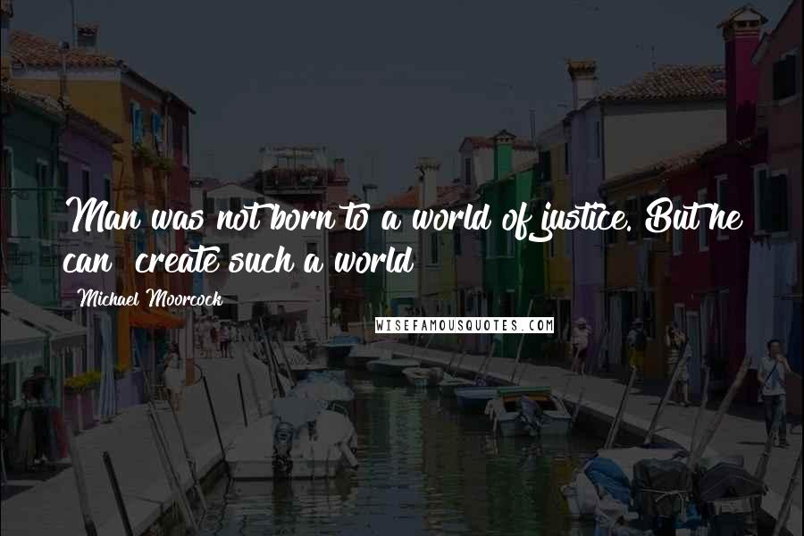 Michael Moorcock Quotes: Man was not born to a world of justice. But he can create such a world!