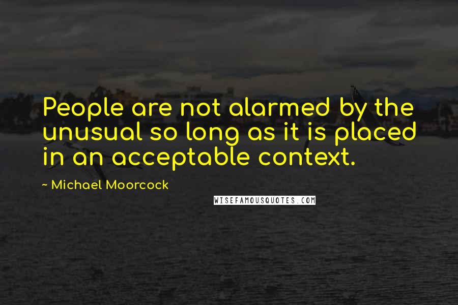 Michael Moorcock Quotes: People are not alarmed by the unusual so long as it is placed in an acceptable context.