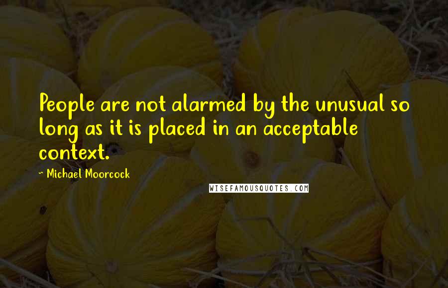 Michael Moorcock Quotes: People are not alarmed by the unusual so long as it is placed in an acceptable context.