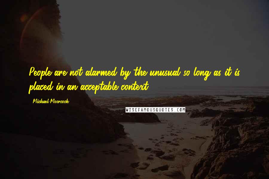 Michael Moorcock Quotes: People are not alarmed by the unusual so long as it is placed in an acceptable context.