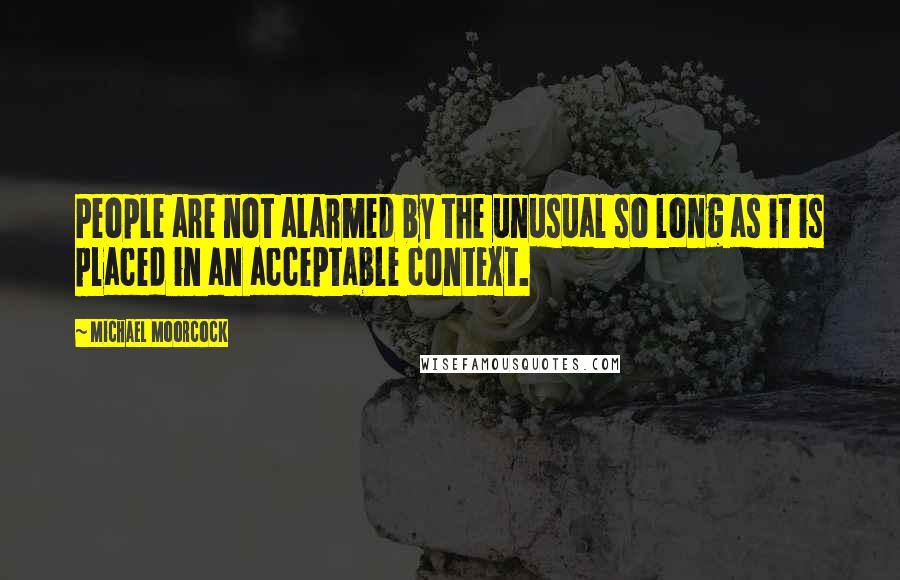 Michael Moorcock Quotes: People are not alarmed by the unusual so long as it is placed in an acceptable context.