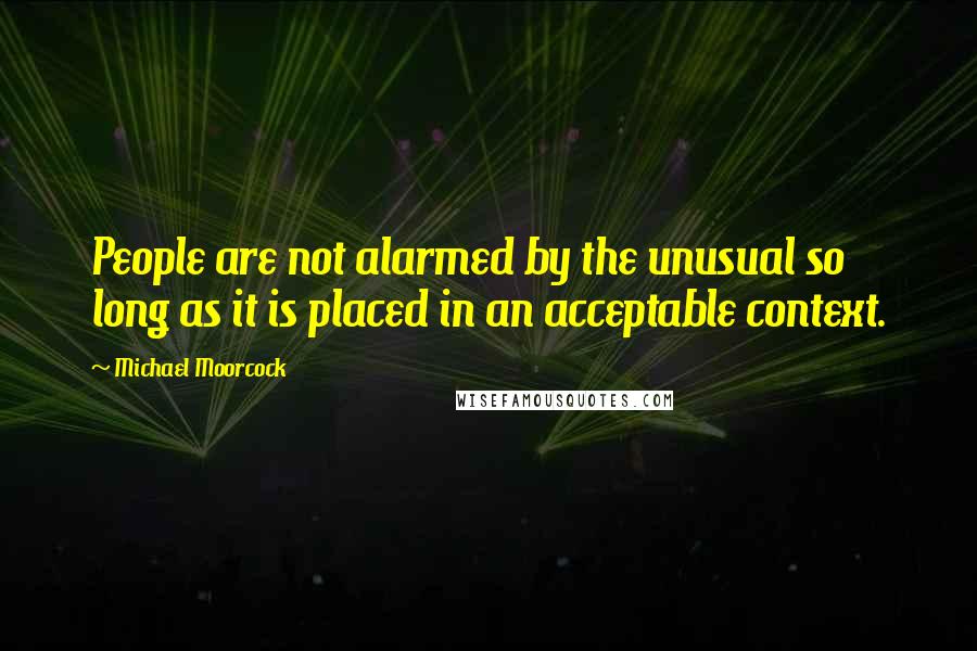 Michael Moorcock Quotes: People are not alarmed by the unusual so long as it is placed in an acceptable context.