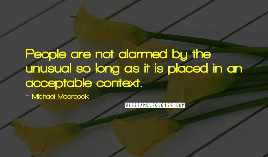 Michael Moorcock Quotes: People are not alarmed by the unusual so long as it is placed in an acceptable context.