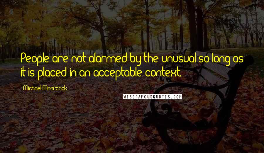 Michael Moorcock Quotes: People are not alarmed by the unusual so long as it is placed in an acceptable context.