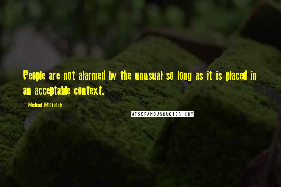 Michael Moorcock Quotes: People are not alarmed by the unusual so long as it is placed in an acceptable context.