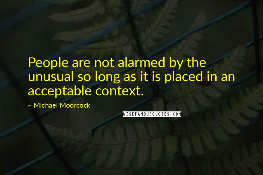 Michael Moorcock Quotes: People are not alarmed by the unusual so long as it is placed in an acceptable context.