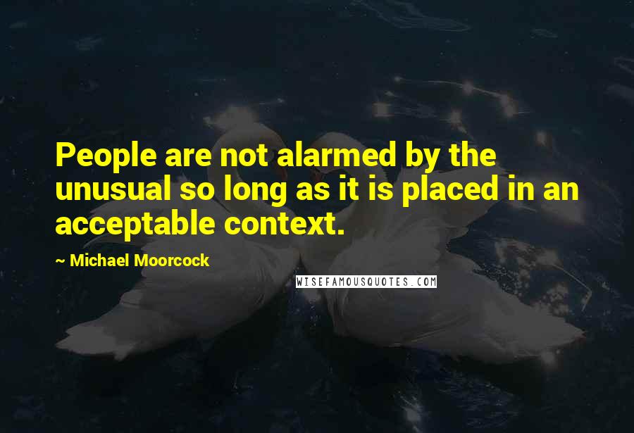 Michael Moorcock Quotes: People are not alarmed by the unusual so long as it is placed in an acceptable context.