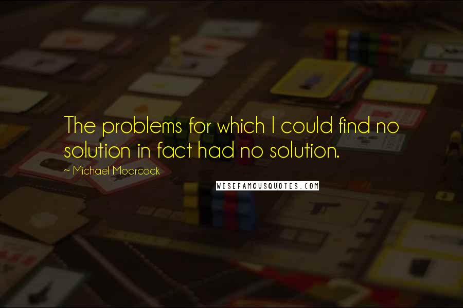 Michael Moorcock Quotes: The problems for which I could find no solution in fact had no solution.