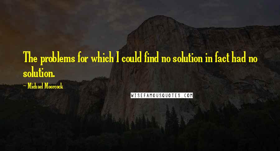 Michael Moorcock Quotes: The problems for which I could find no solution in fact had no solution.