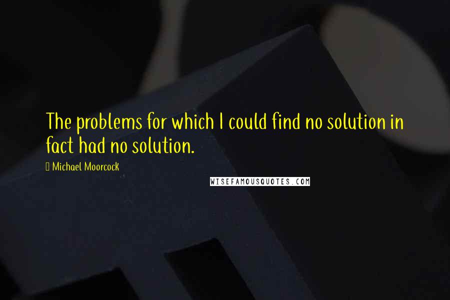 Michael Moorcock Quotes: The problems for which I could find no solution in fact had no solution.