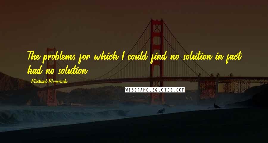 Michael Moorcock Quotes: The problems for which I could find no solution in fact had no solution.