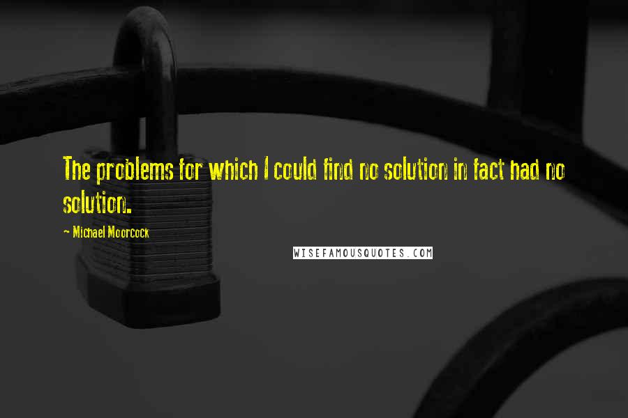 Michael Moorcock Quotes: The problems for which I could find no solution in fact had no solution.