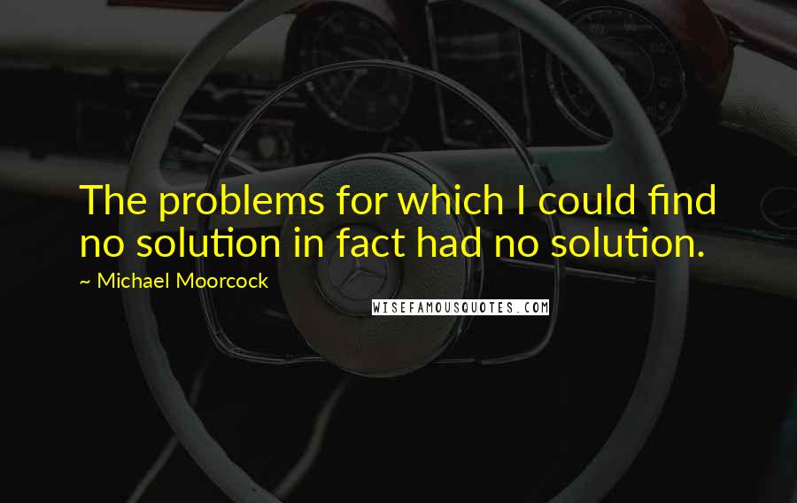 Michael Moorcock Quotes: The problems for which I could find no solution in fact had no solution.