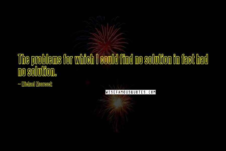 Michael Moorcock Quotes: The problems for which I could find no solution in fact had no solution.