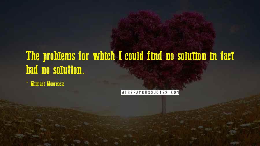 Michael Moorcock Quotes: The problems for which I could find no solution in fact had no solution.