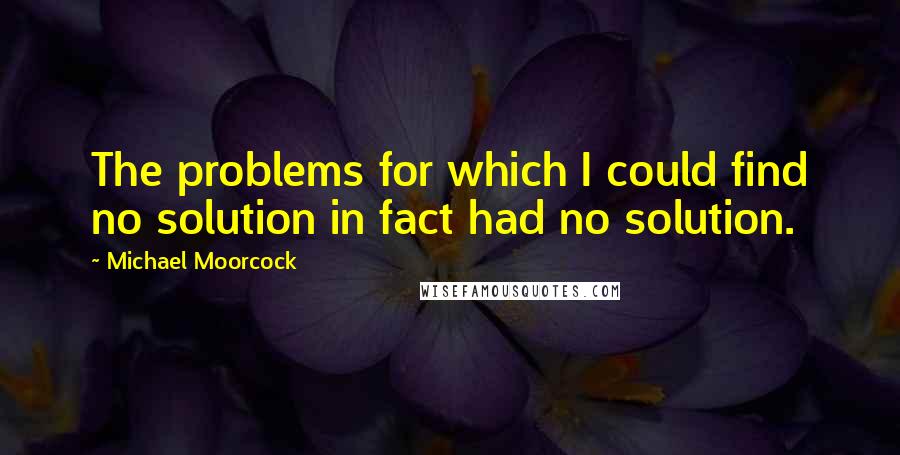 Michael Moorcock Quotes: The problems for which I could find no solution in fact had no solution.