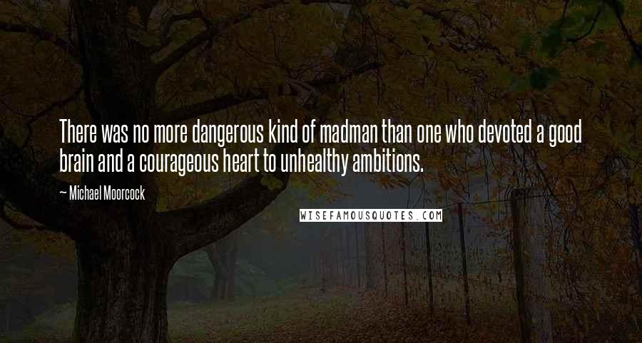 Michael Moorcock Quotes: There was no more dangerous kind of madman than one who devoted a good brain and a courageous heart to unhealthy ambitions.