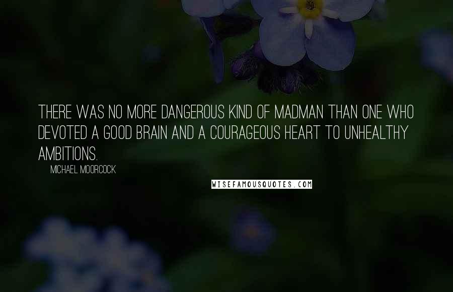 Michael Moorcock Quotes: There was no more dangerous kind of madman than one who devoted a good brain and a courageous heart to unhealthy ambitions.