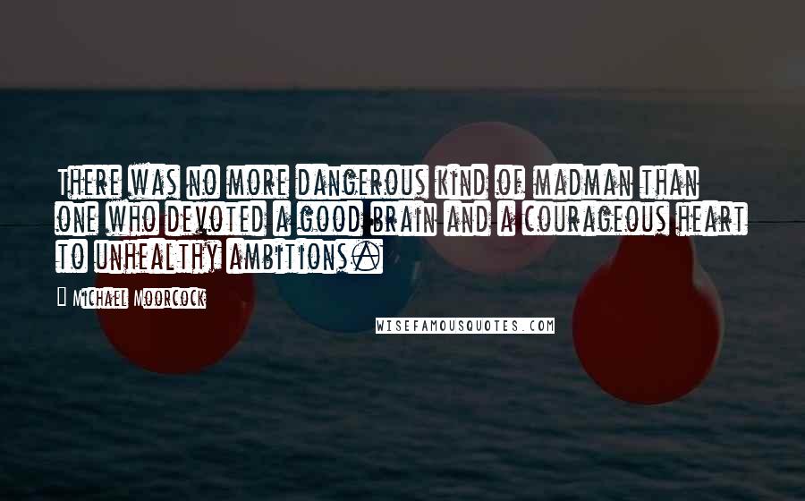 Michael Moorcock Quotes: There was no more dangerous kind of madman than one who devoted a good brain and a courageous heart to unhealthy ambitions.