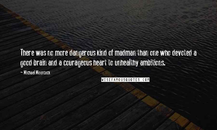 Michael Moorcock Quotes: There was no more dangerous kind of madman than one who devoted a good brain and a courageous heart to unhealthy ambitions.