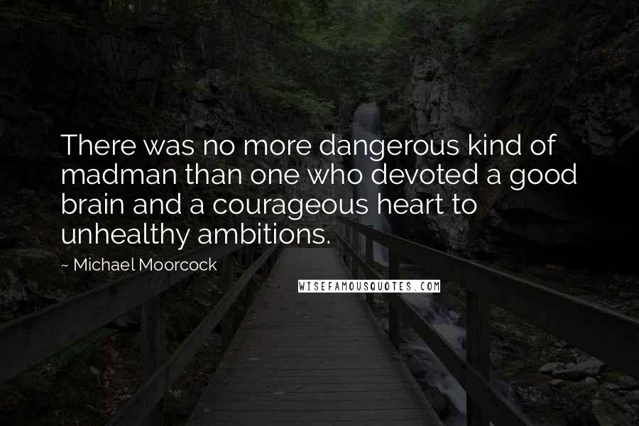 Michael Moorcock Quotes: There was no more dangerous kind of madman than one who devoted a good brain and a courageous heart to unhealthy ambitions.