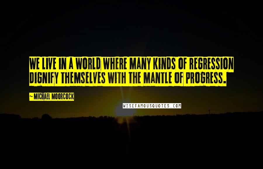 Michael Moorcock Quotes: We live in a world where many kinds of regression dignify themselves with the mantle of progress.