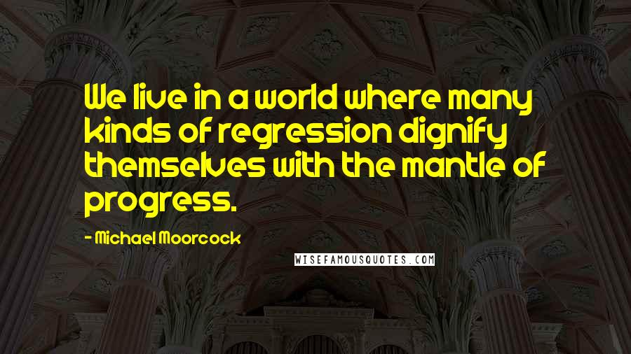 Michael Moorcock Quotes: We live in a world where many kinds of regression dignify themselves with the mantle of progress.