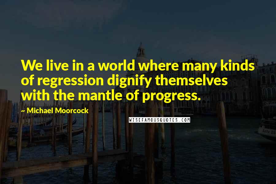 Michael Moorcock Quotes: We live in a world where many kinds of regression dignify themselves with the mantle of progress.