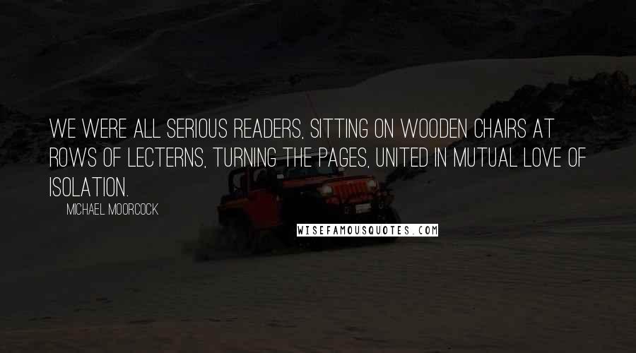 Michael Moorcock Quotes: We were all serious readers, sitting on wooden chairs at rows of lecterns, turning the pages, united in mutual love of isolation.