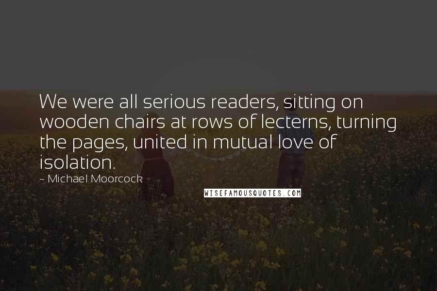 Michael Moorcock Quotes: We were all serious readers, sitting on wooden chairs at rows of lecterns, turning the pages, united in mutual love of isolation.