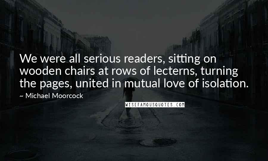 Michael Moorcock Quotes: We were all serious readers, sitting on wooden chairs at rows of lecterns, turning the pages, united in mutual love of isolation.