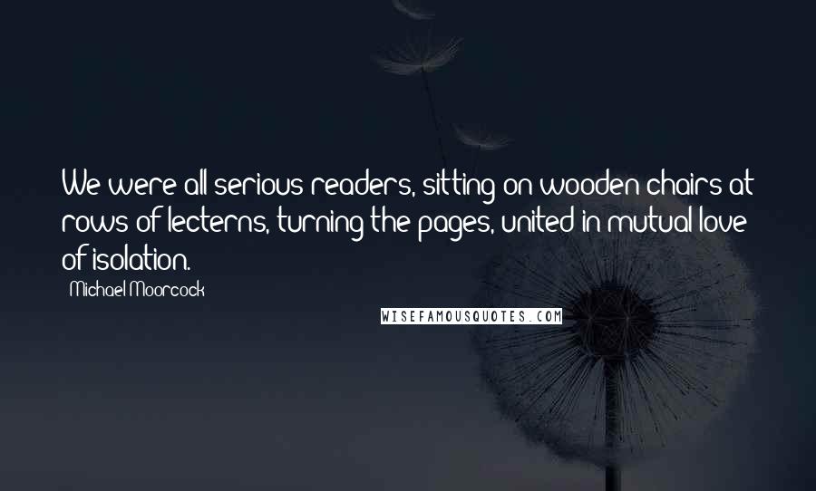 Michael Moorcock Quotes: We were all serious readers, sitting on wooden chairs at rows of lecterns, turning the pages, united in mutual love of isolation.