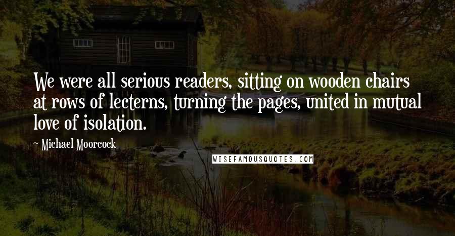 Michael Moorcock Quotes: We were all serious readers, sitting on wooden chairs at rows of lecterns, turning the pages, united in mutual love of isolation.