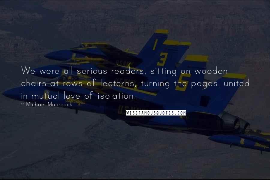 Michael Moorcock Quotes: We were all serious readers, sitting on wooden chairs at rows of lecterns, turning the pages, united in mutual love of isolation.