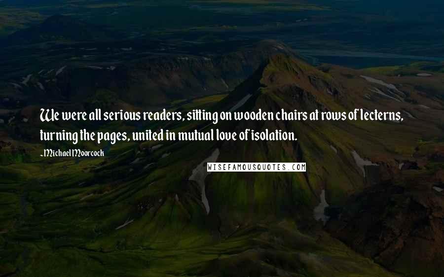 Michael Moorcock Quotes: We were all serious readers, sitting on wooden chairs at rows of lecterns, turning the pages, united in mutual love of isolation.