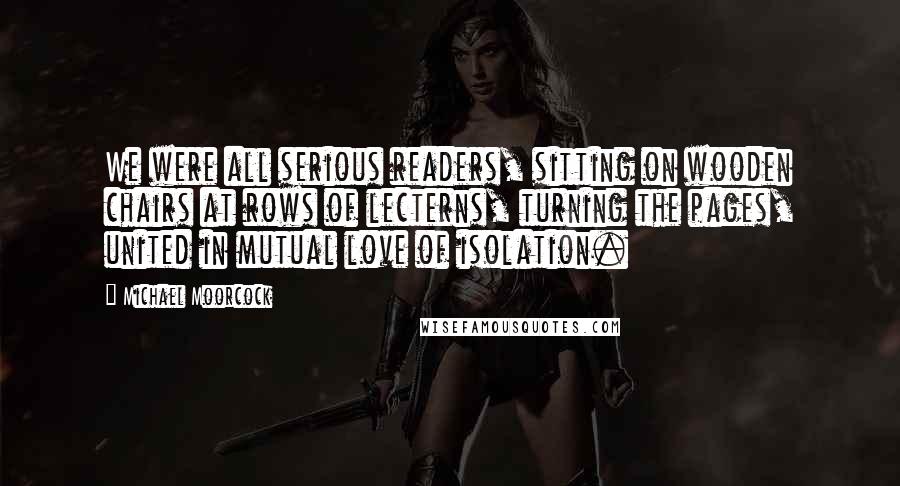 Michael Moorcock Quotes: We were all serious readers, sitting on wooden chairs at rows of lecterns, turning the pages, united in mutual love of isolation.