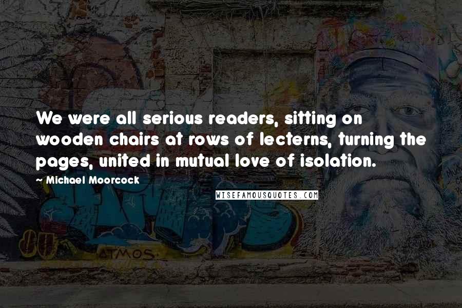 Michael Moorcock Quotes: We were all serious readers, sitting on wooden chairs at rows of lecterns, turning the pages, united in mutual love of isolation.