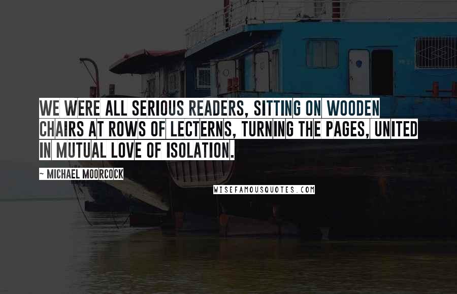 Michael Moorcock Quotes: We were all serious readers, sitting on wooden chairs at rows of lecterns, turning the pages, united in mutual love of isolation.