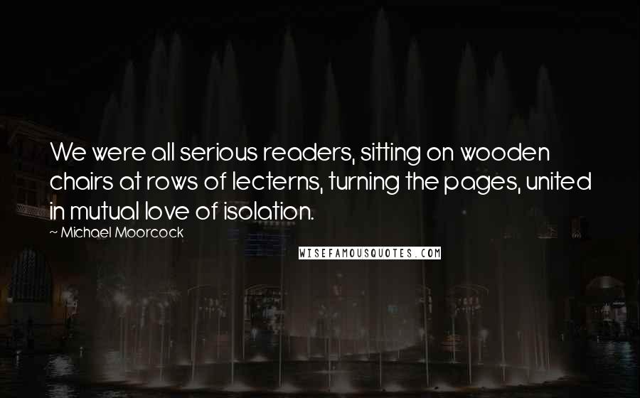 Michael Moorcock Quotes: We were all serious readers, sitting on wooden chairs at rows of lecterns, turning the pages, united in mutual love of isolation.