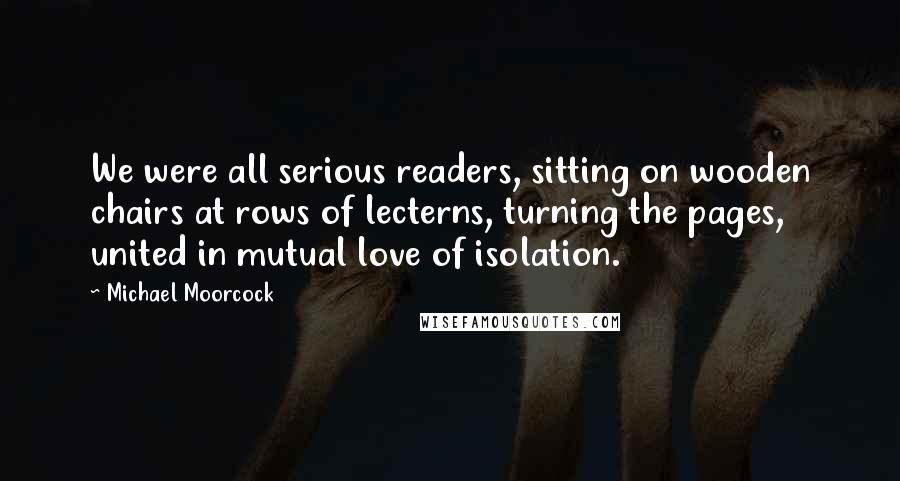 Michael Moorcock Quotes: We were all serious readers, sitting on wooden chairs at rows of lecterns, turning the pages, united in mutual love of isolation.