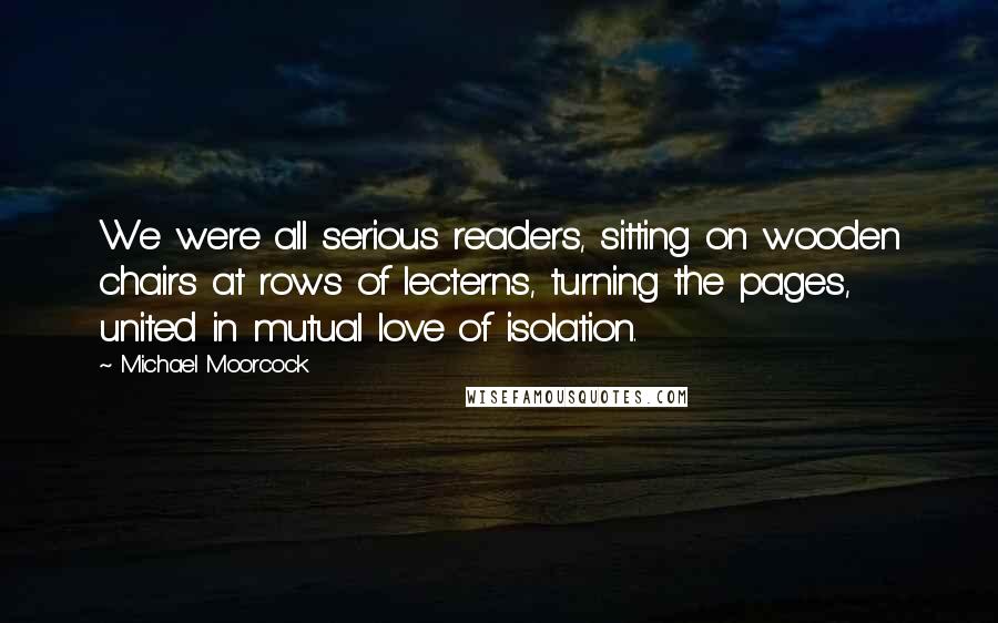 Michael Moorcock Quotes: We were all serious readers, sitting on wooden chairs at rows of lecterns, turning the pages, united in mutual love of isolation.