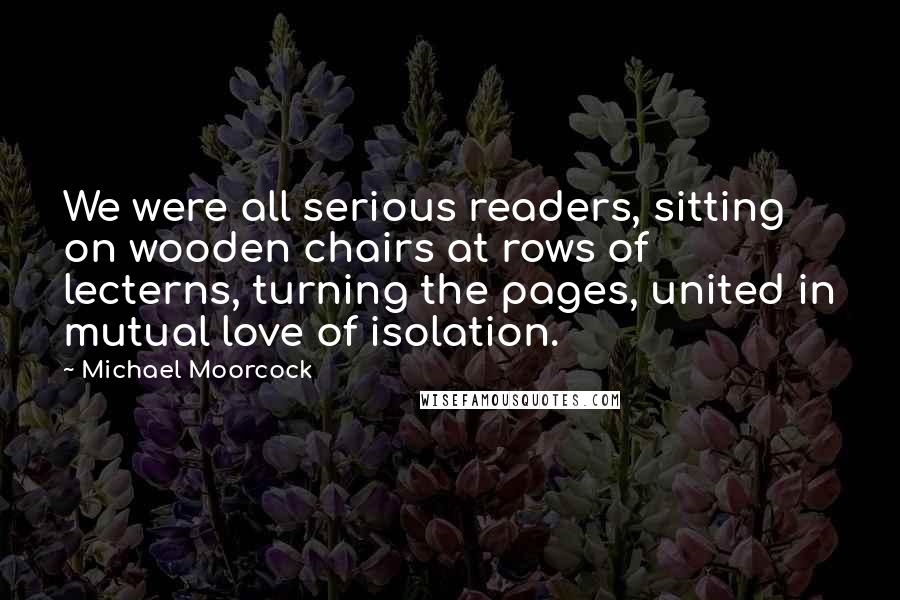 Michael Moorcock Quotes: We were all serious readers, sitting on wooden chairs at rows of lecterns, turning the pages, united in mutual love of isolation.